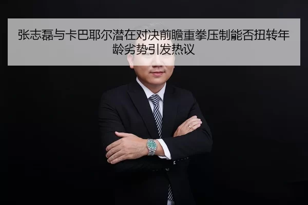 张志磊与卡巴耶尔潜在对决前瞻重拳压制能否扭转年龄劣势引发热议