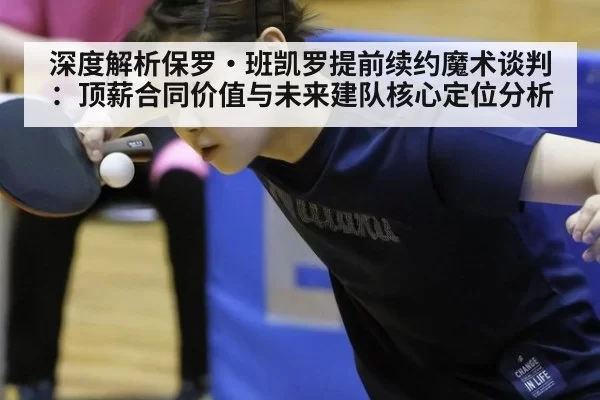 深度解析保罗·班凯罗提前续约魔术谈判:顶薪合同价值与未来建队核心定位分析