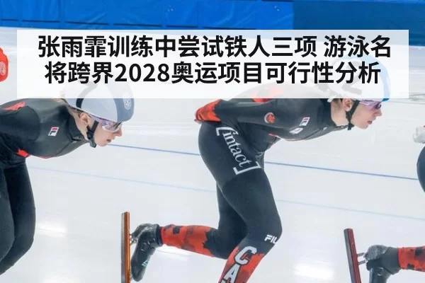 张雨霏训练中尝试铁人三项 游泳名将跨界2028奥运项目可行性分析