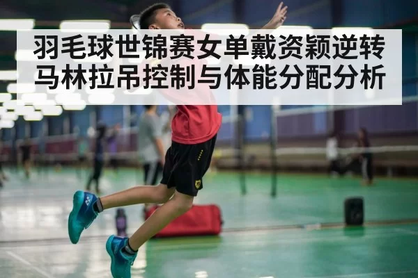 羽毛球世锦赛女单戴资颖逆转马林拉吊控制与体能分配分析 - Yabo