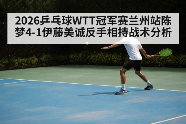 2026乒乓球WTT冠军赛兰州站陈梦4-1伊藤美诚反手相持战术分析 - Yabo